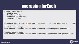 overusing forEach
@BrianVerm
private class Beer {
String name;
Double alcohol;
List<String> reviews;
Integer rating;
}
List<Beer> beers = List.of(new Beer("Heineken", 5.2), new Beer("Amstel", 5.1));
//enrich with ratings
beers.stream().forEach(beer -> beer.setRating(findRating(beer.getName())));
//enrich with reviews
beers.stream().forEach(beer -> beer.setReviews(findReviews(beer.getName())));
…
 
