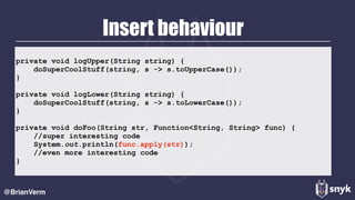 Insert behaviour
@BrianVerm
private void logUpper(String string) { 
doSuperCoolStuff(string, s -> s.toUpperCase()); 
} 
 
private void logLower(String string) { 
doSuperCoolStuff(string, s -> s.toLowerCase()); 
} 
 
private void doFoo(String str, Function<String, String> func) { 
//super interesting code 
System.out.println(func.apply(str)); 
//even more interesting code 
}
 
