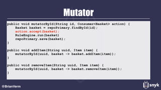 Mutator
@BrianVerm
public void mutatorById(String id, Consumer<Basket> action) {
Basket basket = repoPrimary.findById(id);
action.accept(basket);
RuleEngine.run(basket)
repoPrimary.save(basket);
}
public void addItem(String uuid, Item item) {
mutatorById(uuid, basket -> basket.addItem(item));
}
public void removeItem(String uuid, Item item) {
mutatorById(uuid, basket -> basket.removeItem(item));
}
 