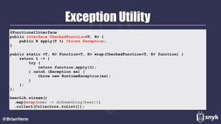 Exception Utility
@BrianVerm
@FunctionalInterface 
public interface CheckedFunction<T, R> { 
public R apply(T t) throws Exception; 
}
public static <T, R> Function<T, R> wrap(CheckedFunction<T, R> function) { 
return t -> { 
try { 
return function.apply(t); 
} catch (Exception ex) { 
throw new RuntimeException(ex); 
} 
}; 
};
beerLib.stream()
.map(wrap(beer -> doSomething(beer)))
.collect(Collectors.toList());
 