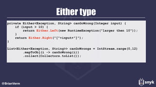 Either type
@BrianVerm
private Either<Exception, String> canGoWrong(Integer input) {
if (input > 10) {
return Either.Left(new RuntimeException("larger then 10"));
}
return Either.Right("["+input+"]");
}
List<Either<Exception, String>> canGoWrongs = IntStream.range(0,12)
.mapToObj(i -> canGoWrong(i))
.collect(Collectors.toList());
 
