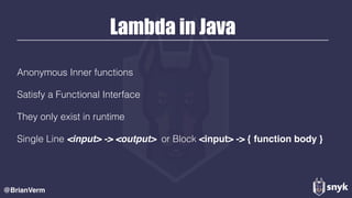 Lambda in Java
Anonymous Inner functions
Satisfy a Functional Interface
They only exist in runtime
Single Line <input> -> <output> or Block <input> -> { function body }
@BrianVerm
 
