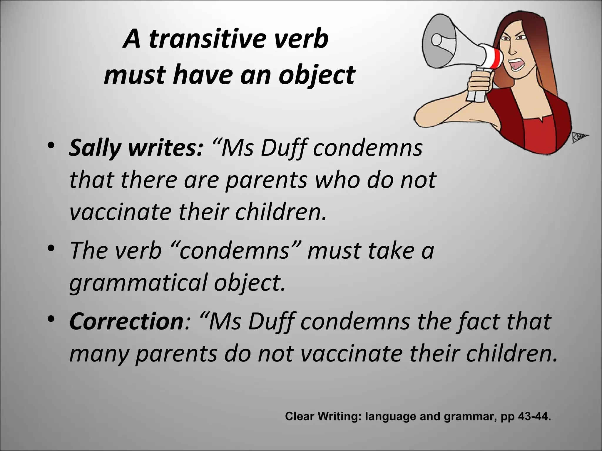 A transitive verb
must have an object
• Sally writes: “Ms Duff condemns
that there are parents who do not
vaccinate their children.
• The verb “condemns” must take a
grammatical object.
• Correction: “Ms Duff condemns the fact that
many parents do not vaccinate their children.
Clear Writing: language and grammar, pp 43-44.
 