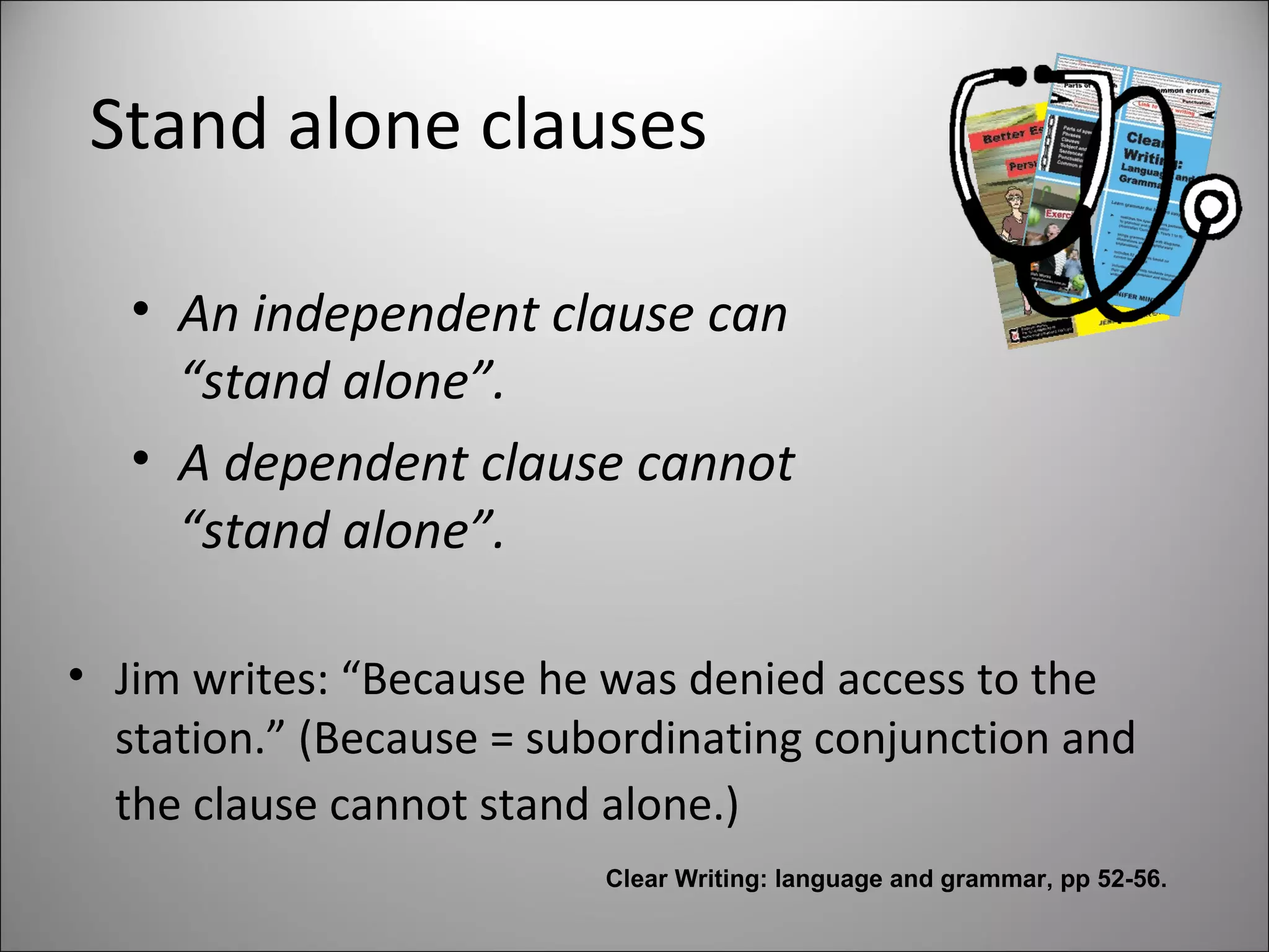 Stand alone clauses
• An independent clause can
“stand alone”.
• A dependent clause cannot
“stand alone”.
• Jim writes: “Because he was denied access to the
station.” (Because = subordinating conjunction and
the clause cannot stand alone.)
Clear Writing: language and grammar, pp 52-56.
 