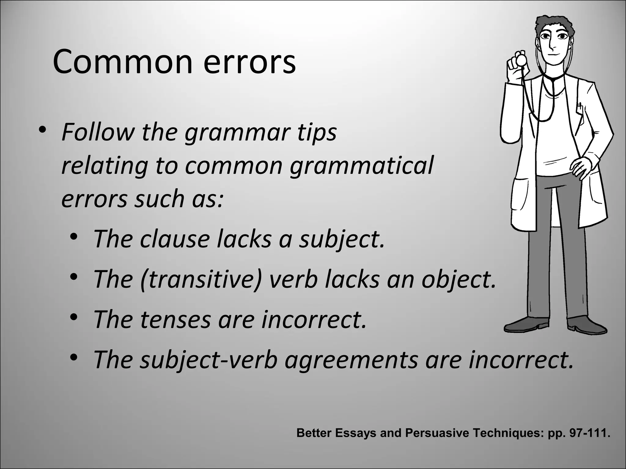Common errors
• Follow the grammar tips
relating to common grammatical
errors such as:
• The clause lacks a subject.
• The (transitive) verb lacks an object.
• The tenses are incorrect.
• The subject-verb agreements are incorrect.
Better Essays and Persuasive Techniques: pp. 97-111.
 