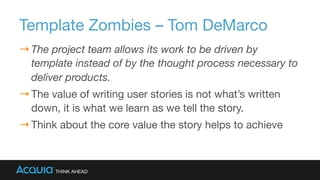 Template Zombies – Tom DeMarco
→ The project team allows its work to be driven by
template instead of by the thought process necessary to
deliver products.
→ The value of writing user stories is not what’s written
down, it is what we learn as we tell the story.
→ Think about the core value the story helps to achieve
 