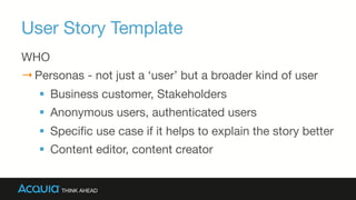 User Story Template
WHO
→ Personas - not just a ‘user’ but a broader kind of user
§  Business customer, Stakeholders
§  Anonymous users, authenticated users
§  Speciﬁc use case if it helps to explain the story better
§  Content editor, content creator
 
