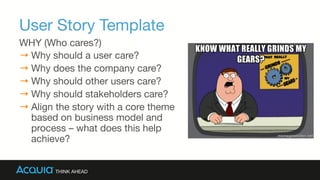 User Story Template
WHY (Who cares?)
→ Why should a user care?
→ Why does the company care?
→ Why should other users care?
→ Why should stakeholders care?
→ Align the story with a core theme
based on business model and
process – what does this help
achieve?
 
