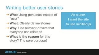 Writing better user stories
→ Who: Using personas instead of
“user”
→ What: Clearly deﬁne stories
→ Why: Use relevant drivers that
everyone can relate to
→ What is the reason for this
story? The core purpose?
As a user, 
I want the site
to use miniﬁed js.
 