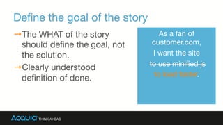 Deﬁne the goal of the story
→ The WHAT of the story
should deﬁne the goal, not
the solution.
→ Clearly understood
deﬁnition of done.
As a fan of
customer.com, 
I want the site
to use miniﬁed js 
to load faster.
 