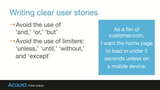 Writing clear user stories
→ Avoid the use of 
‘and,’ ‘or,’ ‘but’
→ Avoid the use of limiters:
‘unless,’ ‘until,’ ‘without,’
and ‘except’
As a fan of
customer.com, 
I want the home page 
to load in under 5 
seconds unless on
a mobile device.
 