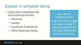 Explain in simplest terms
→ Learn and understand the
core business drivers:
§  Revenue
§  Quality
§  Customer Experience
§  Other Business Goals
As a fan of
customer.com, 
I want the home page
to load in under 5
seconds so that I’m
not easily distracted
and leave the site.
 