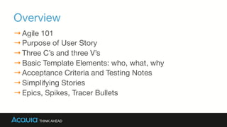 Overview
→ Agile 101
→ Purpose of User Story
→ Three C’s and three V’s
→ Basic Template Elements: who, what, why
→ Acceptance Criteria and Testing Notes
→ Simplifying Stories
→ Epics, Spikes, Tracer Bullets
 