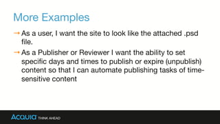 More Examples
→ As a user, I want the site to look like the attached .psd
ﬁle.
→ As a Publisher or Reviewer I want the ability to set
speciﬁc days and times to publish or expire (unpublish)
content so that I can automate publishing tasks of time-
sensitive content
 