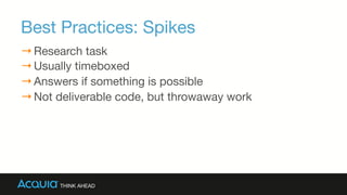 Best Practices: Spikes 

→ Research task
→ Usually timeboxed
→ Answers if something is possible
→ Not deliverable code, but throwaway work
 