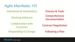 Agile Manifesto 101
Individuals	
  &	
  Interac0ons	
   Process	
  &	
  Tools	
  
Working	
  So8ware	
  
Comprehensive	
  
Documenta0on	
  
Collabora0on	
  with	
  
Customer	
  
Contract	
  Nego0a0on	
  
Responding	
  to	
  Change	
   Following	
  a	
  Plan	
  
 
