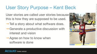 User Story Purpose – Kent Beck
User stories are called user stories because  
this is how they are supposed to be used.
→ Tell a story about what software does.
→ Generate a productive discussion with 
interest and vision
→ Agree on how to know when  
software is done
hCp://cache.boston.com/resize/bonzai-­‐Ja/Globe_Photo/2008/04/21/1208810294_9299/499w.jpg	
  
 