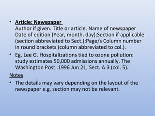 • Article: Newspaper
Author if given. Title or article. Name of newspaper
Date of edition (Year, month, day);Section if applicable
(section abbreviated to Sect.):Page/s Column number
in round brackets (column abbreviated to col.).
• Eg. Lee G. Hospitalizations tied to ozone pollution:
study estimates 50,000 admissions annually. The
Washington Post .1996 Jun 21; Sect. A:3 (col. 5).
Notes
• The details may vary depending on the layout of the
newspaper e.g. section may not be relevant.
 