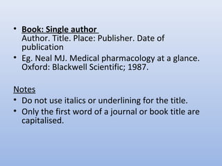 • Book: Single author
Author. Title. Place: Publisher. Date of
publication
• Eg. Neal MJ. Medical pharmacology at a glance.
Oxford: Blackwell Scientific; 1987.
Notes
• Do not use italics or underlining for the title.
• Only the first word of a journal or book title are
capitalised.
 