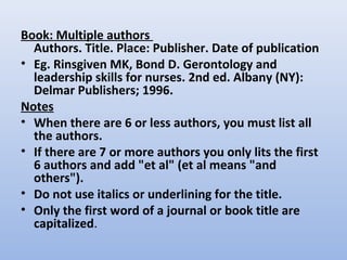 Book: Multiple authors
Authors. Title. Place: Publisher. Date of publication
• Eg. Rinsgiven MK, Bond D. Gerontology and
leadership skills for nurses. 2nd ed. Albany (NY):
Delmar Publishers; 1996.
Notes
• When there are 6 or less authors, you must list all
the authors.
• If there are 7 or more authors you only lits the first
6 authors and add "et al" (et al means "and
others").
• Do not use italics or underlining for the title.
• Only the first word of a journal or book title are
capitalized.
 