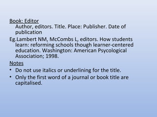 Book: Editor
Author, editors. Title. Place: Publisher. Date of
publication
Eg.Lambert NM, McCombs L, editors. How students
learn: reforming schools though learner-centered
education. Washington: American Psycological
Association; 1998.
Notes
• Do not use italics or underlining for the title.
• Only the first word of a journal or book title are
capitalised.
 