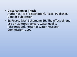 • Dissertation or Thesis
Author(s). Title [dissertation]. Place: Publisher.
Date of publication
• Eg.Pearce MW, Schumann EH. The effect of land
use on Gamtoos estuary water quality
[dissertation]. Pretoria: Water Research
Commission; 1997.
 