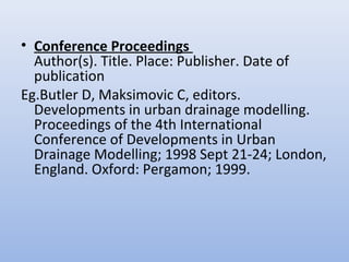 • Conference Proceedings
Author(s). Title. Place: Publisher. Date of
publication
Eg.Butler D, Maksimovic C, editors.
Developments in urban drainage modelling.
Proceedings of the 4th International
Conference of Developments in Urban
Drainage Modelling; 1998 Sept 21-24; London,
England. Oxford: Pergamon; 1999.
 
