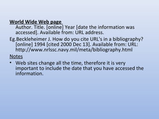 World Wide Web page
Author. Title. [online] Year [date the information was
accessed]. Available from: URL address.
Eg.Beckleheimer J. How do you cite URL's in a bibliography?
[online] 1994 [cited 2000 Dec 13]. Available from: URL:
http://www.nrlssc.navy.mil/meta/bibliography.html
Notes
• Web sites change all the time, therefore it is very
important to include the date that you have accessed the
information.
 