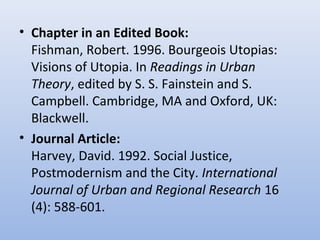 • Chapter in an Edited Book:
Fishman, Robert. 1996. Bourgeois Utopias:
Visions of Utopia. In Readings in Urban
Theory, edited by S. S. Fainstein and S.
Campbell. Cambridge, MA and Oxford, UK:
Blackwell.
• Journal Article:
Harvey, David. 1992. Social Justice,
Postmodernism and the City. International
Journal of Urban and Regional Research 16
(4): 588-601.
 