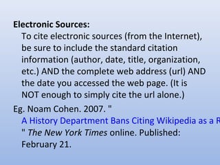 Electronic Sources:
To cite electronic sources (from the Internet),
be sure to include the standard citation
information (author, date, title, organization,
etc.) AND the complete web address (url) AND
the date you accessed the web page. (It is
NOT enough to simply cite the url alone.)
Eg. Noam Cohen. 2007. "
A History Department Bans Citing Wikipedia as a R
" The New York Times online. Published:
February 21.
 
