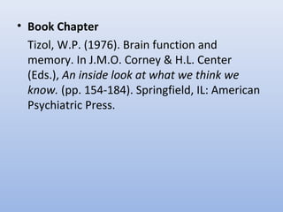 • Book Chapter
Tizol, W.P. (1976). Brain function and
memory. In J.M.O. Corney & H.L. Center
(Eds.), An inside look at what we think we
know. (pp. 154-184). Springfield, IL: American
Psychiatric Press.
 