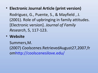 • Electronic Journal Article (print version)
Rodriguez, G., Puente, S., & Mayfield , J.
(2001). Role of upbringing in family attitudes.
[Electronic version]. Journal of Family
Research, 5, 117-123.
• Website
Summers,M.
(2007) Coolscenes.RetrievedAugust27,2007,fr
omhttp://coolscenesilove.edu/
 