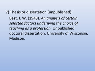 7) Thesis or dissertation (unpublished):
Best, J. W. (1948). An analysis of certain
selected factors underlying the choice of
teaching as a profession. Unpublished
doctoral dissertation, University of Wisconsin,
Madison.
 