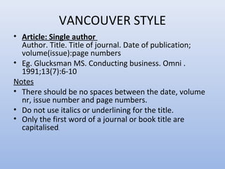 VANCOUVER STYLE
• Article: Single author
Author. Title. Title of journal. Date of publication;
volume(issue):page numbers
• Eg. Glucksman MS. Conducting business. Omni .
1991;13(7):6-10
Notes
• There should be no spaces between the date, volume
nr, issue number and page numbers.
• Do not use italics or underlining for the title.
• Only the first word of a journal or book title are
capitalised.
 