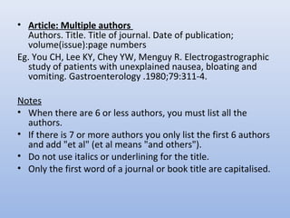 • Article: Multiple authors
Authors. Title. Title of journal. Date of publication;
volume(issue):page numbers
Eg. You CH, Lee KY, Chey YW, Menguy R. Electrogastrographic
study of patients with unexplained nausea, bloating and
vomiting. Gastroenterology .1980;79:311-4.
Notes
• When there are 6 or less authors, you must list all the
authors.
• If there is 7 or more authors you only list the first 6 authors
and add "et al" (et al means "and others").
• Do not use italics or underlining for the title.
• Only the first word of a journal or book title are capitalised.
 