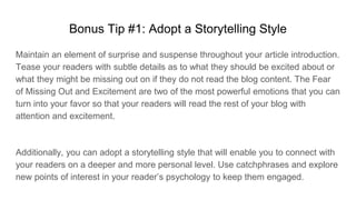 Bonus Tip #1: Adopt a Storytelling Style
Maintain an element of surprise and suspense throughout your article introduction.
Tease your readers with subtle details as to what they should be excited about or
what they might be missing out on if they do not read the blog content. The Fear
of Missing Out and Excitement are two of the most powerful emotions that you can
turn into your favor so that your readers will read the rest of your blog with
attention and excitement.
Additionally, you can adopt a storytelling style that will enable you to connect with
your readers on a deeper and more personal level. Use catchphrases and explore
new points of interest in your reader’s psychology to keep them engaged.
 