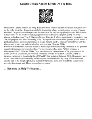 Genetic Disease And Its Effects On The Body
Introduction Genetic diseases are being discovered more often as we learn the affects that genes have
on the body. McArdle s disease is a metabolic disease that affects skeletal muscle because of a gene
mutation. The genetic mutation prevents the creation of the enzyme myophosphorylase. This enzyme
is responsible for the breakdown of glycogen in muscles (Haldeman Englert, 2014). McArdle s
disease is also known as Type V Glycogen Storage Disorder. It affects approximately one out of every
100,000 people ( McArdlesDisease.org, n.d.). Glycogen is broken down into glucose, which is used to
produce adenosine triphosphate for muscle energy. Patients can live relatively normal lives with this
disease once proper care and education has been provided (Kitaoka, 2014).
Genetic Nature McArdle s disease is seen as muscle dysfunction caused by a mutation in the gene that
codes for the enzyme myophosphorylase. The myophosphorylase gene, PYGM, is located at
chromosome 11q13 (Kitaoka, 2014). There have been over 100 mutations of the gene detected. In
North American Caucasians, the mutation commonly found is the p.R50X (Kitaoka, 2014). In
Japanese patients, it is found to be the p.F709del/F710de mutation (Kitaoka, 2014). Researchers have
seen a correlation between ethnicity and the type of mutation of that they carry. All the mutations
cause a lack of the myophosphorylase enzyme in the muscle tissue. It is found to be an autosomal
recessive inheritance trait. Those who are heterozygotes
... Get more on HelpWriting.net ...
 
