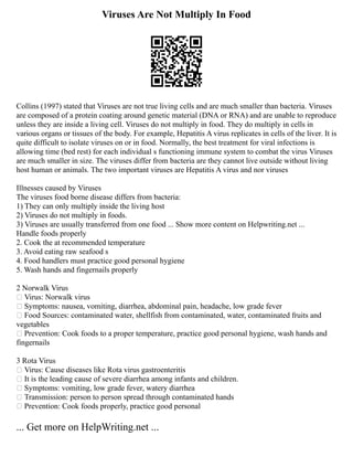 Viruses Are Not Multiply In Food
Collins (1997) stated that Viruses are not true living cells and are much smaller than bacteria. Viruses
are composed of a protein coating around genetic material (DNA or RNA) and are unable to reproduce
unless they are inside a living cell. Viruses do not multiply in food. They do multiply in cells in
various organs or tissues of the body. For example, Hepatitis A virus replicates in cells of the liver. It is
quite difficult to isolate viruses on or in food. Normally, the best treatment for viral infections is
allowing time (bed rest) for each individual s functioning immune system to combat the virus Viruses
are much smaller in size. The viruses differ from bacteria are they cannot live outside without living
host human or animals. The two important viruses are Hepatitis A virus and nor viruses
Illnesses caused by Viruses
The viruses food borne disease differs from bacteria:
1) They can only multiply inside the living host
2) Viruses do not multiply in foods.
3) Viruses are usually transferred from one food ... Show more content on Helpwriting.net ...
Handle foods properly
2. Cook the at recommended temperature
3. Avoid eating raw seafood s
4. Food handlers must practice good personal hygiene
5. Wash hands and fingernails properly
2 Norwalk Virus
 Virus: Norwalk virus
 Symptoms: nausea, vomiting, diarrhea, abdominal pain, headache, low grade fever
 Food Sources: contaminated water, shellfish from contaminated, water, contaminated fruits and
vegetables
 Prevention: Cook foods to a proper temperature, practice good personal hygiene, wash hands and
fingernails
3 Rota Virus
 Virus: Cause diseases like Rota virus gastroenteritis
 It is the leading cause of severe diarrhea among infants and children.
 Symptoms: vomiting, low grade fever, watery diarrhea
 Transmission: person to person spread through contaminated hands
 Prevention: Cook foods properly, practice good personal
... Get more on HelpWriting.net ...
 