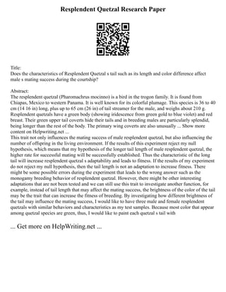 Resplendent Quetzal Research Paper
Title:
Does the characteristics of Resplendent Quetzal s tail such as its length and color difference affect
male s mating success during the courtship?
Abstract:
The resplendent quetzal (Pharomachrus mocinno) is a bird in the trogon family. It is found from
Chiapas, Mexico to western Panama. It is well known for its colorful plumage. This species is 36 to 40
cm (14 16 in) long, plus up to 65 cm (26 in) of tail streamer for the male, and weighs about 210 g.
Resplendent quetzals have a green body (showing iridescence from green gold to blue violet) and red
breast. Their green upper tail coverts hide their tails and in breeding males are particularly splendid,
being longer than the rest of the body. The primary wing coverts are also unusually ... Show more
content on Helpwriting.net ...
This trait not only influences the mating success of male resplendent quetzal, but also influencing the
number of offspring in the living environment. If the results of this experiment reject my null
hypothesis, which means that my hypothesis of the longer tail length of male resplendent quetzal, the
higher rate for successful mating will be successfully established. Thus the characteristic of the long
tail will increase resplendent quetzal s adaptability and leads to fitness. If the results of my experiment
do not reject my null hypothesis, then the tail length is not an adaptation to increase fitness. There
might be some possible errors during the experiment that leads to the wrong answer such as the
monogamy breeding behavior of resplendent quetzal. However, there might be other interesting
adaptations that are not been tested and we can still use this trait to investigate another function, for
example, instead of tail length that may affect the mating success, the brightness of the color of the tail
may be the trait that can increase the fitness of breeding. By investigating how different brightness of
the tail may influence the mating success, I would like to have three male and female resplendent
quetzals with similar behaviors and characteristics as my test samples. Because most color that appear
among quetzal species are green, thus, I would like to paint each quetzal s tail with
... Get more on HelpWriting.net ...
 