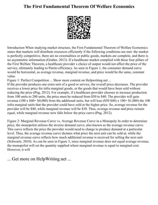 The First Fundamental Theorem Of Welfare Economics
Introduction When studying market structure, the First Fundamental Theorem of Welfare Economics
states that markets will distribute resources efficiently if the following conditions are met: the market
is perfectly competitive, there are no externalities or public goods, markets are complete, and there is
no asymmetric information (Gruber, 2013). If a healthcare market complied with these four pillars of
the First Welfare Theorem, a healthcare provider s choice of output would not affect the price of the
service, ultimately leading to Pareto efficiency. As seen in Figure 1, the consumer demand curve
would be horizontal, as average revenue, marginal revenue, and price would be the same, constant
value.
Figure 1: Perfect Competition ... Show more content on Helpwriting.net ...
If the provider produces one extra unit of a good or service, the overall price decreases. The provider
receives a lower price for infra marginal goods, or the goods that would have been sold without
reducing the price (Png, 2012). For example, if a healthcare provider chooses to increase production
from 100 units to 200 units, the price must be reduced from $50 to $40. The provider will gain
revenue (100 x $40= $4,000) from the additional units, but will lose ($50 $40) x 100= $1,000) the 100
infra marginal units that the provider could have sold at the higher price. So, average revenue for the
provider will be $40, while marginal revenue will be $30. Thus, average revenue and price remain
equal, while marginal revenue now falls below the price curve (Png, 2012).
Figure 2: Marginal Revenue Curve vs. Average Revenue Curve in a Monopoly In order to determine
price, the monopolist utilizes the inverse demand curve, also known as the average revenue curve.
This curve reflects the price the provider would need to charge to produce demand at a particular
level. Thus, the average revenue curve dictates what price the next unit can be sold at, while the
marginal revenue curve reflects how much additional revenue is received for selling the next unit
(Schwartz, 2010). As can be seen in Figure 3, since marginal revenue does not equal average revenue,
the monopolist will set the quantity supplied where marginal revenue is equal to marginal cost.
However, it will
... Get more on HelpWriting.net ...
 