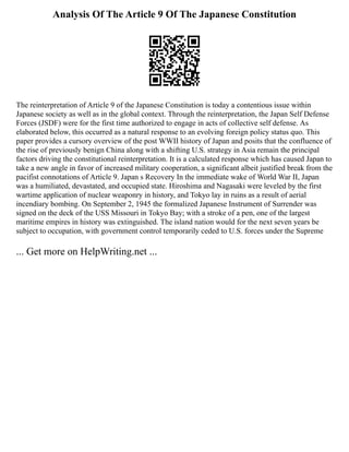 Analysis Of The Article 9 Of The Japanese Constitution
The reinterpretation of Article 9 of the Japanese Constitution is today a contentious issue within
Japanese society as well as in the global context. Through the reinterpretation, the Japan Self Defense
Forces (JSDF) were for the first time authorized to engage in acts of collective self defense. As
elaborated below, this occurred as a natural response to an evolving foreign policy status quo. This
paper provides a cursory overview of the post WWII history of Japan and posits that the confluence of
the rise of previously benign China along with a shifting U.S. strategy in Asia remain the principal
factors driving the constitutional reinterpretation. It is a calculated response which has caused Japan to
take a new angle in favor of increased military cooperation, a significant albeit justified break from the
pacifist connotations of Article 9. Japan s Recovery In the immediate wake of World War II, Japan
was a humiliated, devastated, and occupied state. Hiroshima and Nagasaki were leveled by the first
wartime application of nuclear weaponry in history, and Tokyo lay in ruins as a result of aerial
incendiary bombing. On September 2, 1945 the formalized Japanese Instrument of Surrender was
signed on the deck of the USS Missouri in Tokyo Bay; with a stroke of a pen, one of the largest
maritime empires in history was extinguished. The island nation would for the next seven years be
subject to occupation, with government control temporarily ceded to U.S. forces under the Supreme
... Get more on HelpWriting.net ...
 