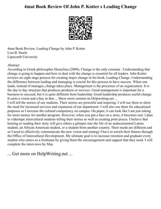 4mat Book Review Of John P. Kotter s Leading Change
4mat Book Review, Leading Change by John P. Kotter
Lisa B. Steele
Lipscomb University
Abstract
According to Greek philosopher Heraclitus (2009), Change is the only constant . Understanding that
change is going to happen and how to deal with the change is essential for all leaders. John Kotter
reviews an eight stage process for creating major change in his book, Leading Change. Understanding
the difference between leading and managing is crucial for this process to have success. When one
leads, instead of manages, change takes place. Management is the processes of an organization. It is
the day to day structure that produces products or services. Good management is important for a
business to succeed, but it is quite different from leadership. Good leadership produces useful change.
It casts a vision and a buy in that ... Show more content on Helpwriting.net ...
I will tell the stories of our students. Their stories are powerful and inspiring. I will use them to show
the need for increased services and expansion of our department. I will also use them for educational
purposes as I increase the cultural competency on campus. On paper, it can look like I am just asking
for more money for another program. However, when you put a face on a story, it becomes real. I plan
to videotape intercultural students telling their stories as well as creating print pieces. I believe that
hearing or reading their story will give others a glimpse into the life of an undocumented Latino
student, an African American student, or a student from another country. Their needs are different and
so I need to effectively communicate the new vision and strategy I have to enrich their futures through
the Office of Intercultural Development. My ultimate goal is to increase retention and graduate every
student who enters as a freshman by giving them the encouragement and support that they need. I will
complete the interviews by May
... Get more on HelpWriting.net ...
 