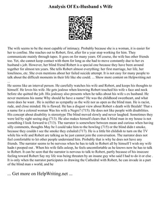 Analysis Of Ex-Husband s Wife
The wife seems to be the most capable of intimacy. Probably because she is a woman, it is easier for
her to confine. She reaches out to Robert, first, after for a year stop working for him. They
communicate mainly through tapes. It goes on for many years. Of course, the wife has other friends
too. Yet, she cannot keep contact with them for long as she had to move constantly due to her ex
husband s job. However, her blind friend Robert is a special one because they have been around
together for almost ten years. She tells Robert almost everything: her first marriage, her life, her
loneliness, etc. She even mentions about her failed suicide attempt. It is not easy for many people to
talk about the difficult moments in their life like she could. ... Show more content on Helpwriting.net
...
He seems like an interval person. He carefully watches his wife and Robert, and keeps his thoughts to
himself. He loves his wife. He gets jealous when knowing Robert touched his wife s face and neck
before she quitted the job. His jealousy also presents when he talks about his wife s ex husband. He
never mentions his name Why should he have a name? He was the childhood sweetheart, and what
more does he want . He is neither as sympathy as the wife nor as open as the blind man. He is racist,
rude, and close minded. He is flawed. He has a disgust view about Robert s death wife Beulah! That s
a name for a colored woman Was his wife a Negro? (715). He does not like people with disabilities.
His concept about disability is stereotype The blind moved slowly and never laughed. Sometimes they
were led by sight seeing dog (713). He also makes himself clears that A blind man in my house is not
something I look forward to (713). The narrator is somewhere between mean and curious when having
silly comments, thoughts May be I could take him to the bowling (715) or the blind didn t smoke,
because they couldn t see the smoke they exhaled (717). He is a little bit childish to turn on the TV
while his wife and Robert are talking as he just cannot join the conversation. The narrator does not
feel comfortable to let other people understand him. Probably that is why he does not have any
friends. The narrator seems to be nervous when he has to talk to Robert all by himself I wish my wife
hadn t pooped out . When his wife falls asleep, he feels uncomfortable as he knows now he has to talk
to Robert. It can be seen that the narrator is nervous to talk to Robert, partly because of his insecure
feeling toward Robert Say my life was being threaten by an insane guy who said I had to do it or else .
It is only when the narrator participates in drawing the Cathedral with Robert, he can invade in a part
of the blind man s world, and he
... Get more on HelpWriting.net ...
 