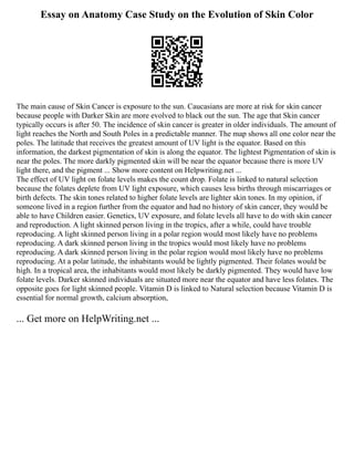 Essay on Anatomy Case Study on the Evolution of Skin Color
The main cause of Skin Cancer is exposure to the sun. Caucasians are more at risk for skin cancer
because people with Darker Skin are more evolved to black out the sun. The age that Skin cancer
typically occurs is after 50. The incidence of skin cancer is greater in older individuals. The amount of
light reaches the North and South Poles in a predictable manner. The map shows all one color near the
poles. The latitude that receives the greatest amount of UV light is the equator. Based on this
information, the darkest pigmentation of skin is along the equator. The lightest Pigmentation of skin is
near the poles. The more darkly pigmented skin will be near the equator because there is more UV
light there, and the pigment ... Show more content on Helpwriting.net ...
The effect of UV light on folate levels makes the count drop. Folate is linked to natural selection
because the folates deplete from UV light exposure, which causes less births through miscarriages or
birth defects. The skin tones related to higher folate levels are lighter skin tones. In my opinion, if
someone lived in a region further from the equator and had no history of skin cancer, they would be
able to have Children easier. Genetics, UV exposure, and folate levels all have to do with skin cancer
and reproduction. A light skinned person living in the tropics, after a while, could have trouble
reproducing. A light skinned person living in a polar region would most likely have no problems
reproducing. A dark skinned person living in the tropics would most likely have no problems
reproducing. A dark skinned person living in the polar region would most likely have no problems
reproducing. At a polar latitude, the inhabitants would be lightly pigmented. Their folates would be
high. In a tropical area, the inhabitants would most likely be darkly pigmented. They would have low
folate levels. Darker skinned individuals are situated more near the equator and have less folates. The
opposite goes for light skinned people. Vitamin D is linked to Natural selection because Vitamin D is
essential for normal growth, calcium absorption,
... Get more on HelpWriting.net ...
 