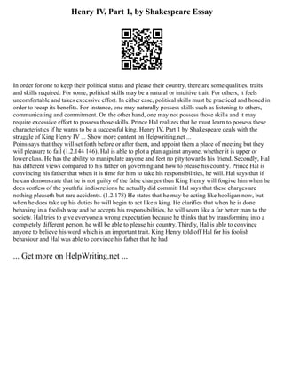 Henry IV, Part 1, by Shakespeare Essay
In order for one to keep their political status and please their country, there are some qualities, traits
and skills required. For some, political skills may be a natural or intuitive trait. For others, it feels
uncomfortable and takes excessive effort. In either case, political skills must be practiced and honed in
order to recap its benefits. For instance, one may naturally possess skills such as listening to others,
communicating and commitment. On the other hand, one may not possess those skills and it may
require excessive effort to possess those skills. Prince Hal realizes that he must learn to possess these
characteristics if he wants to be a successful king. Henry IV, Part 1 by Shakespeare deals with the
struggle of King Henry IV ... Show more content on Helpwriting.net ...
Poins says that they will set forth before or after them, and appoint them a place of meeting but they
will pleasure to fail (1.2.144 146). Hal is able to plot a plan against anyone, whether it is upper or
lower class. He has the ability to manipulate anyone and feet no pity towards his friend. Secondly, Hal
has different views compared to his father on governing and how to please his country. Prince Hal is
convincing his father that when it is time for him to take his responsibilities, he will. Hal says that if
he can demonstrate that he is not guilty of the false charges then King Henry will forgive him when he
does confess of the youthful indiscretions he actually did commit. Hal says that these charges are
nothing pleaseth but rare accidents. (1.2.178) He states that he may be acting like hooligan now, but
when he does take up his duties he will begin to act like a king. He clarifies that when he is done
behaving in a foolish way and he accepts his responsibilities, he will seem like a far better man to the
society. Hal tries to give everyone a wrong expectation because he thinks that by transforming into a
completely different person, he will be able to please his country. Thirdly, Hal is able to convince
anyone to believe his word which is an important trait. King Henry told off Hal for his foolish
behaviour and Hal was able to convince his father that he had
... Get more on HelpWriting.net ...
 