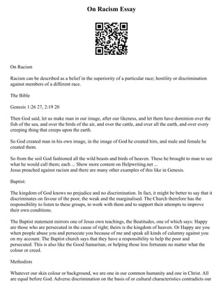 On Racism Essay
On Racism
Racism can be described as a belief in the superiority of a particular race; hostility or discrimination
against members of a different race.
The Bible
Genesis 1:26 27, 2:19 20
Then God said, let us make man in our image, after our likeness, and let them have dominion over the
fish of the sea, and over the birds of the air, and over the cattle, and over all the earth, and over every
creeping thing that creeps upon the earth.
So God created man in his own image, in the image of God he created him, and male and female he
created them.
So from the soil God fashioned all the wild beasts and birds of heaven. These he brought to man to see
what he would call them; each ... Show more content on Helpwriting.net ...
Jesus preached against racism and there are many other examples of this like in Genesis.
Baptist:
The kingdom of God knows no prejudice and no discrimination. In fact, it might be better to say that it
discriminates on favour of the poor, the weak and the marginalised. The Church therefore has the
responsibility to listen to these groups, to work with them and to support their attempts to improve
their own conditions.
The Baptist statement mirrors one of Jesus own teachings, the Beatitudes, one of which says: Happy
are those who are persecuted in the cause of right; theirs is the kingdom of heaven. Or Happy are you
when people abuse you and persecute you because of me and speak all kinds of calumny against you
on my account. The Baptist church says that they have a responsibility to help the poor and
persecuted. This is also like the Good Samaritan, or helping those less fortunate no matter what the
colour or creed.
Methodists
Whatever our skin colour or background, we are one in our common humanity and one in Christ. All
are equal before God. Adverse discrimination on the basis of or cultural characteristics contradicts our
 