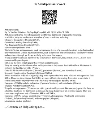 Do Antidepressants Work
Antidepressants.
By Dr Vasilios Silivistris DipSup DipComp BA MA FRSH MBACP PhD
Antidepressants are a type of medication used to treat depression or prevent it recurring.
In addition, they are used to treat a number of other conditions including;
Obsessive Compulsive Disorder (OCD),
Generalised Anxiety Disorder (GAD),
Post Traumatic Stress Disorder (PTSD).
How do antidepressants work?
The belief is that antidepressants work by increasing levels of a group of chemicals in the brain called
neurotransmitters. Certain neurotransmitters, such as serotonin and noradrenaline, can improve mood
and emotion, although we do not yet fully understand this process
While antidepressants can help treat the symptoms of depression, they do not always ... Show more
content on Helpwriting.net ...
SSRIs are the most widely prescribed type of antidepressants.
They are usually preferred over other antidepressants as they cause fewer side effects. Fluoxetine is
probably the best known SSRI (Prozac).
Other SSRIs include citalopram (Cipramil), paroxetine (Seroxat), and sertraline (Lustral).
Serotonin Noradrenaline Reuptake Inhibitors (SNRIs).
SNRIs are similar to SSRIs. Originally, they were supposed to be a more effective antidepressant than
SSRIs. However, the evidence that SNRIs are more effective in treating depression is uncertain. It
seems some people respond better to SSRIs while others respond better to SNRIs.
Examples of SNRIs include; duloxetine (Cymbalta/Yentreve) and venlafaxine (Efexor).
Tricyclic Antidepressants (TCAs).
Tricyclic antidepressants (TCAs) are an older type of antidepressant. Doctors rarely prescribe these as
a first line treatment for depression as they can be more dangerous if an overdose occurs. They also
cause more unpleasant side effects than SSRIs and SNRIs.
Examples of TCAs include amitriptyline (Tryptizol), clomipramine (Anafranil), imipramine
(Tofranil), lofepramine (Gamanil) and nortriptyline (Allegron).
Monoamine oxidase inhibitors
... Get more on HelpWriting.net ...
 