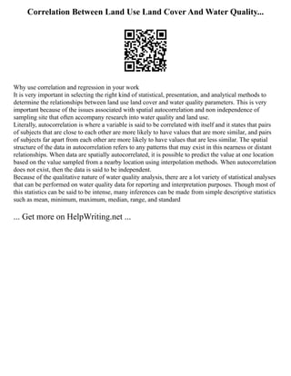 Correlation Between Land Use Land Cover And Water Quality...
Why use correlation and regression in your work
It is very important in selecting the right kind of statistical, presentation, and analytical methods to
determine the relationships between land use land cover and water quality parameters. This is very
important because of the issues associated with spatial autocorrelation and non independence of
sampling site that often accompany research into water quality and land use.
Literally, autocorrelation is where a variable is said to be correlated with itself and it states that pairs
of subjects that are close to each other are more likely to have values that are more similar, and pairs
of subjects far apart from each other are more likely to have values that are less similar. The spatial
structure of the data in autocorrelation refers to any patterns that may exist in this nearness or distant
relationships. When data are spatially autocorrelated, it is possible to predict the value at one location
based on the value sampled from a nearby location using interpolation methods. When autocorrelation
does not exist, then the data is said to be independent.
Because of the qualitative nature of water quality analysis, there are a lot variety of statistical analyses
that can be performed on water quality data for reporting and interpretation purposes. Though most of
this statistics can be said to be intense, many inferences can be made from simple descriptive statistics
such as mean, minimum, maximum, median, range, and standard
... Get more on HelpWriting.net ...
 