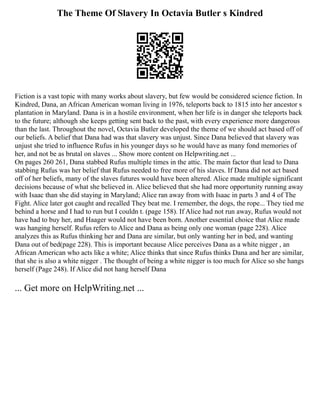 The Theme Of Slavery In Octavia Butler s Kindred
Fiction is a vast topic with many works about slavery, but few would be considered science fiction. In
Kindred, Dana, an African American woman living in 1976, teleports back to 1815 into her ancestor s
plantation in Maryland. Dana is in a hostile environment, when her life is in danger she teleports back
to the future; although she keeps getting sent back to the past, with every experience more dangerous
than the last. Throughout the novel, Octavia Butler developed the theme of we should act based off of
our beliefs. A belief that Dana had was that slavery was unjust. Since Dana believed that slavery was
unjust she tried to influence Rufus in his younger days so he would have as many fond memories of
her, and not be as brutal on slaves ... Show more content on Helpwriting.net ...
On pages 260 261, Dana stabbed Rufus multiple times in the attic. The main factor that lead to Dana
stabbing Rufus was her belief that Rufus needed to free more of his slaves. If Dana did not act based
off of her beliefs, many of the slaves futures would have been altered. Alice made multiple significant
decisions because of what she believed in. Alice believed that she had more opportunity running away
with Isaac than she did staying in Maryland; Alice ran away from with Isaac in parts 3 and 4 of The
Fight. Alice later got caught and recalled They beat me. I remember, the dogs, the rope... They tied me
behind a horse and I had to run but I couldn t. (page 158). If Alice had not run away, Rufus would not
have had to buy her, and Haager would not have been born. Another essential choice that Alice made
was hanging herself. Rufus refers to Alice and Dana as being only one woman (page 228). Alice
analyzes this as Rufus thinking her and Dana are similar, but only wanting her in bed, and wanting
Dana out of bed(page 228). This is important because Alice perceives Dana as a white nigger , an
African American who acts like a white; Alice thinks that since Rufus thinks Dana and her are similar,
that she is also a white nigger . The thought of being a white nigger is too much for Alice so she hangs
herself (Page 248). If Alice did not hang herself Dana
... Get more on HelpWriting.net ...
 