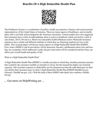 Benefits Of A High Deductible Health Plan
The Healthcare System is a combination of politics, health care practices, finances and socioeconomic
representatives of the United States of America. There are many aspects of healthcare, such as health
plans, that is not fully acknowledged by the American consumers. Current studies have also suggested
that consumers have a lack of understanding when it comes to healthcare which can lead to a lack of
care (Islam, 2015). Private (i.e. BlueCross) and public health (Medicare and/or Medicaid) insurance
operatives have similar and different methods in which they are financing medical services to the
public. This research paper will discuss many aspects of a High Deductible Health Plan (HDHP).
First, what a HDHP is and its prevalence will be discussed. Second, a deliberation about why and how
they are so popular will be addressed. Lastly, the pros and contra will be considered and how they can
affect your overall health and quality of life.
What is a High Deductible Health Plan?
A High Deductible Health Plan (HDHP) is a health care plan in which they monthly premium (amount
that is paid by the consumer monthly or annually) is lower, but the insured has higher out of pocket
expenses. Out of pocket expenses or deductibles are the financial cost that the individual pays on their
own before their insurance pays its share ( High Deductible Health Plan (HDHP) HealthCare.gov
Glossary | HealthCare.gov, n.d.). With the help of these HDHP, individuals also combine a Health
Saving
... Get more on HelpWriting.net ...
 